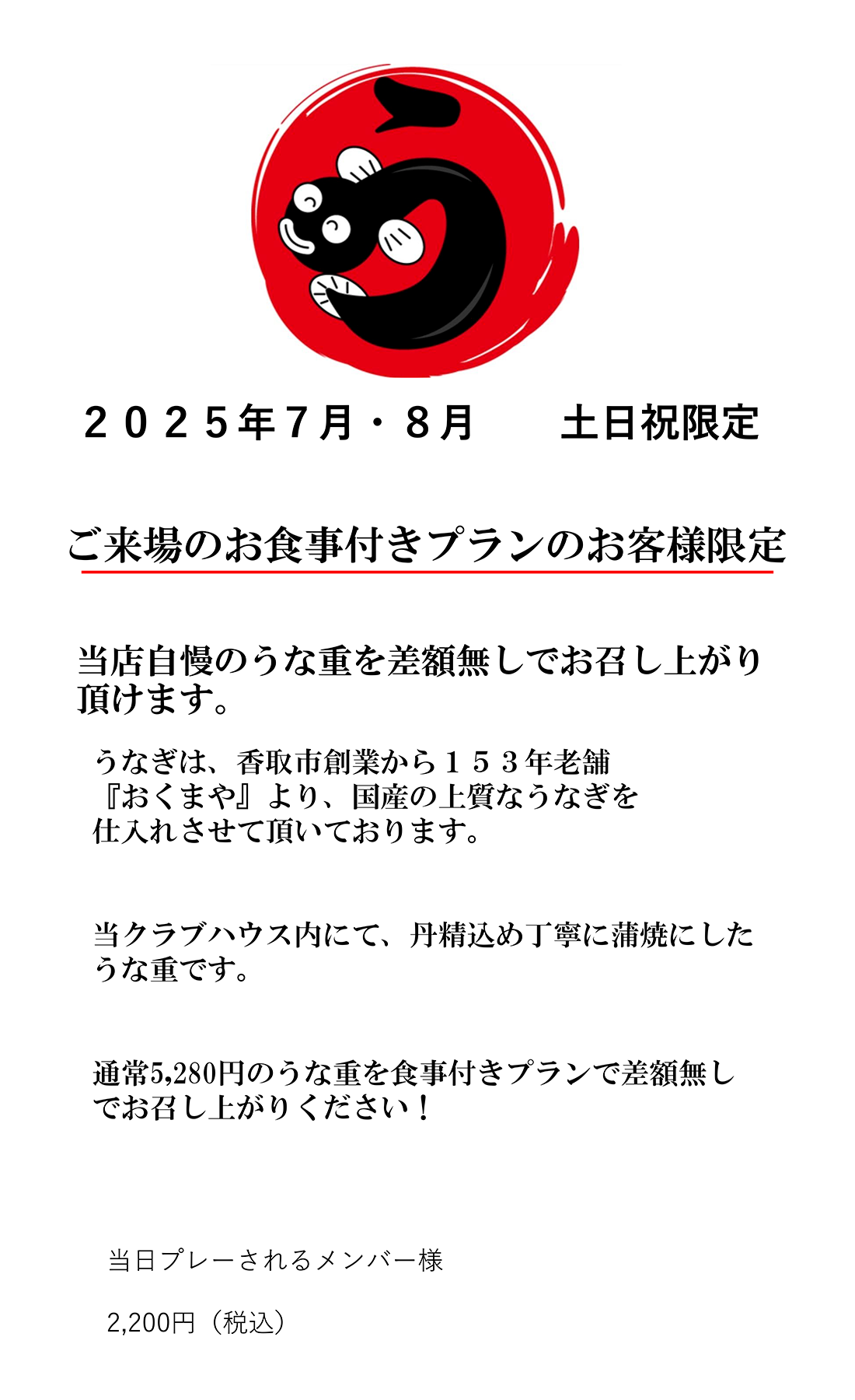 2025年7月8月・土日祝限定。ご来場のお食事付きプランのお客様限定。当店自慢のうな重を差額無しでお召し上がり頂けます。うなぎは、香取市創業から153年老舗『おくまや』より、国産の上質なうなぎを仕入れさせて頂いております。当クラブハウス内にて、丹精込め丁寧に蒲焼にしたうな重です。通常5,280円のうな重を食事付きプランで差額無しでお召し上がりください!当日プレーされるメンバー様2,200円（税込）